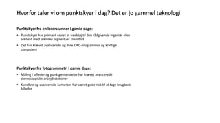 Hvorfor taler vi om punktskyer i dag? Det er jo gammel teknologi
Punktskyer fra en laserscanner i gamle dage:
• Punktskyer har primært været et værktøj til den rådgivende ingeniør eller
arkitekt med tekniske tegnestuer tilknyttet
• Det har krævet avancerede og dyre CAD-programmer og kraftige
computere
Punktskyer fra fotogrammetri i gamle dage:
• Måling i billeder og punktgenkendelse har krævet avancerede
stereoskopiske arbejdsstationer
• Kun dyre og avancerede kameraer har været gode nok til at tage brugbare
billeder
 