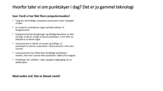 Hvorfor taler vi om punktskyer i dag? Det er jo gammel teknologi
Svar: Fordi vi har fået flere computermuskler!
• I dag kan almindelige computere processerer store mængder
af data
• En moderne smartphone tager perfekte billeder til
fotogrammetri
• Fotogrammetriske beregninger og billedgenkendelse er nået
så langt, at det er muligt at danne punktskyer 5 min efter en
billedserie er blevet taget
• Laserscannere er blevet så smarte og kraftige, at
punktskyerne dannes automatisk i laserscanneren mens den
scanner
• Laserscanneren kan flette flere forskellige punktskyer i
marken, hvis man scanner flere positioner i løbet af en opgave
• Punktskyer kan udstilles i skyen og gøres tilgængelig via en
webbrowser
Med andre ord: Det er blevet nemt!
 