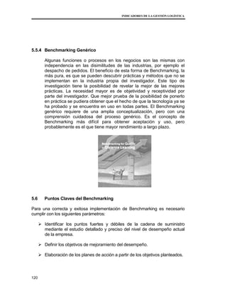 INDICADORES DE LA GESTIÓN LOGÍSTICA




5.5.4 Benchmarking Genérico

         Algunas funciones o procesos en los negocios son las mismas con
         independencia en las disimilitudes de las industrias, por ejemplo el
         despacho de pedidos. El beneficio de esta forma de Benchmarking, la
         más pura, es que se pueden descubrir prácticas y métodos que no se
         implementan en la industria propia del investigador. Este tipo de
         investigación tiene la posibilidad de revelar la mejor de las mejores
         prácticas. La necesidad mayor es de objetividad y receptividad por
         parte del investigador. Que mejor prueba de la posibilidad de ponerlo
         en práctica se pudiera obtener que el hecho de que la tecnología ya se
         ha probado y se encuentra en uso en todas partes. El Benchmarking
         genérico requiere de una amplia conceptualización, pero con una
         comprensión cuidadosa del proceso genérico. Es el concepto de
         Benchmarking más difícil para obtener aceptación y uso, pero
         probablemente es el que tiene mayor rendimiento a largo plazo.




5.6      Puntos Claves del Benchmarking

Para una correcta y exitosa implementación de Benchmarking es necesario
cumplir con los siguientes parámetros:

       Identificar los puntos fuertes y débiles de la cadena de suministro
        mediante el estudio detallado y preciso del nivel de desempeño actual
        de la empresa.

       Definir los objetivos de mejoramiento del desempeño.

       Elaboración de los planes de acción a partir de los objetivos planteados.




120
 