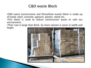 C&D waste Block
•C&D waste (construction and Demolition waste) block is made up
of wood ,steel, concrete, gypsum, plaster, metal etc.
•This block is used to reduce construction waste to safe our
environment.
•Their size is large than Brick. So more volume is cover in width and
heght.
 