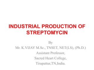 INDUSTRIAL PRODUCTION OF
STREPTOMYCIN
By
Mr. K.VIJAY M.Sc., TNSET, NET(LS), (Ph.D.)
Assistant Professor,
Sacred Heart College,
Tirupattur,TN,India.
 