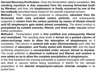 Harvest-Recovery-Purification: Once the fermentation attains completion, the
resulting mycelium is duly separated from the ensuing fermented broth
by filtration; and thus, the streptomycin is finally recovered by one of the
two methods described below based on the specific industrial concern.
Method-I : The streptomycin produced is adequately adsorbed from the
fermented broth onto activated carbon particles, and subsequently
subjected to elution from the carbon particles by means of diluted mineral
acid till streptomycin gets eluted almost completely. The eluted product is
precipitated by suitable solvents, filtered, and dried under vacuum before
further purification.
Method-II : Fermentation broth is first acidified and subsequently filtered
and neutralized. The resulting clear broth is forced via a packed column of
cation-exchange resin to allow the adsorption of streptomycin on it
completely. The column is washed with water (Demineralized) soon after the
completion of adsorption, and finally eluted with diluted HCl, and the liquid
containing streptomycin is concentrated under vacuum almost to dryness.
The crude antibiotic is dissolved in methanol and filtered, and acetone is
now added so as to allow the complete precipitation of streptomycin.
In the final treatment the ensuing precipitate is washed thoroughly with acetone
and dried in vacuum before being solubilized in MeOH for the ultimate
preparation of the desired streptomycin-calcium chloride complex in its
purest form.
 