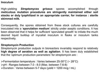 Inoculum
High-yielding Streptomyces griseus spores accomplished through
meticulous mutation procedures are stringently maintained either soil
stocks or duly lyophilized in an appropriate carrier, for instance : sterile
skimmed milk.
Consequently, the spores obtained from these stock cultures are carefully
inoculated into a ‘sporulation medium’ strictly under aseptic conditions. It has
been observed that it helps for sufficient ‘sporulated growth’ to initiate the much
desired liquid buildup of mycelial inoculum in flasks or inoculum tanks
respectively.
Streptomycin Production
Streptomycin production outputs in bioreactors invariably respond to relatively
high degree of aeration as well as agitation. It has been duly established
that the ‘optimum production parameters’ for streptomycin are :
Fermentation temperature : Varies between 25-30°C (~ 28°C)
pH : Ranges between 7.0 - 8.0 (Max. between 7.6-8)
Duration : Varies between 5-7 days (yield > 1200 mcg / mL)
 