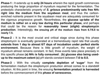 Phase-1 : It extends up to only 24 hours wherein the rapid growth commences
producing the large proportion of mycelium required for the fermentation. The
proteolytic characteristic property of S. griseus predominantly sets free NH3
right into the medium from the soyabean meal, and thus the carbon-
enriched nutrients present in the soyabean meal are adequately consumed for
the vigorous progressive growth. Nevertheless, the glucose up-take of the
medium is rather on a very low during this particular phase, and perhaps
that could be the reason for reasonably lower (slight) streptomycin
production. Interestingly, the ensuing pH of the medium rises from 6.7/6.8 to
nearly 7.5.
Phase-2 : It is the most crucial and critical stage since during this phase
streptomycin is eventually generated at a tremendously rapid rate that usually
extends from 1 day to almost 6/7 days of incubation under perfect sterile
environment. Because there is little growth of mycelium, the weight of
mycelium almost remains constant. In fact, three events take place precisely in
this specific phase (a) NH3 is fully consumed ; (b) glucose also being used-
up to the maximum extent (c) pH stands constant between 7.6 to 8.0.
Phase-3 : With the virtually complete depletion of ‘sugar’ from the
fermentation medium the streptomycin production almost comes to a standstill
situation. At this point in time, the ensuing fermentation product is harvested
before the commencement of this phase of senescence.
 