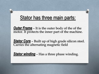Stator has three main parts: 
Outer Frame – It is the outer body of the of the 
motor. It protects the inner part of the machine. 
Stator Core – Built up of high grade silicon steel. 
Carries the alternating magnetic field 
Stator winding – Has a three phase winding. 
 