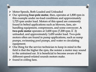  Motor Speeds, Both Loaded and Unloaded 
 Our spinning four-pole motor, then, operates at 1,800 rpm in 
this example under no-load conditions and approximately 
1,725 rpm under load. Motors of this speed are commonly 
found in belted applications such as blowers, fans, air-handling 
equipment, compressors, and some conveyors .A 
two-pole motor operates at 3,600 rpm (7,200 rpm Ã· 2) 
unloaded, and approximately 3,450 under load. Two-pole 
motors often are found in pump applications, such as sump 
pumps, swimming pool pumps, and water re circulating 
equipment. 
 One thing for the service technician to keep in mind in the 
field is that the higher the rpm, the noisier a motor may sound 
to the untrained ear. It is beneficial to become aware of the 
different speed-related sounds motors make. 
 found in ceiling fans. 
 