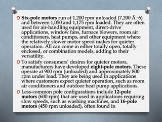 O Six-pole motors run at 1,200 rpm unloaded (7,200 Ã· 6) 
and between 1,050 and 1,175 rpm loaded. They are often 
used for air-handling equipment, direct-drive 
applications, window fans, furnace blowers, room air 
conditioners, heat pumps, and other equipment where 
the relatively slower motor speed makes for quieter 
operation. All can come in either totally open, totally 
enclosed, or combination models, adding to their 
versatility. 
O To satisfy consumers’ desires for quieter motors, 
manufacturers have developed eight-pole motors. These 
operate at 900 rpm (unloaded) and approximately 800 
rpm under load. They are being used in applications 
where customers expect quieter operation, such as room 
air conditioners and outdoor heat pump applications. 
O Less-common pole configurations include 12-pole 
motors (600 rpm) that are used in applications requiring 
slow speeds, such as washing machines, and 16-pole 
motors (450 rpm unloaded), often found in 
 