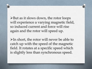 But as it slows down, the rotor loops 
will experience a varying magnetic field, 
so induced current and force will rise 
again and the rotor will speed up. 
In short, the rotor will never be able to 
catch up with the speed of the magnetic 
field. It rotates at a specific speed which 
is slightly less than synchronous speed. 
 