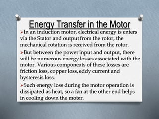 Energy Transfer in the Motor 
In an induction motor, electrical energy is enters 
via the Stator and output from the rotor, the 
mechanical rotation is received from the rotor. 
But between the power input and output, there 
will be numerous energy losses associated with the 
motor. Various components of these losses are 
friction loss, copper loss, eddy current and 
hysteresis loss. 
Such energy loss during the motor operation is 
dissipated as heat, so a fan at the other end helps 
in cooling down the motor. 
 