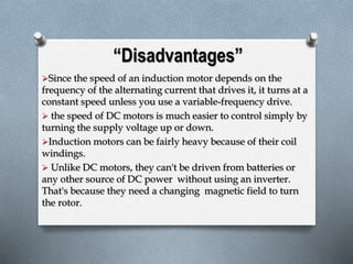 “Disadvantages” 
Since the speed of an induction motor depends on the 
frequency of the alternating current that drives it, it turns at a 
constant speed unless you use a variable-frequency drive. 
 the speed of DC motors is much easier to control simply by 
turning the supply voltage up or down. 
Induction motors can be fairly heavy because of their coil 
windings. 
 Unlike DC motors, they can't be driven from batteries or 
any other source of DC power without using an inverter. 
That's because they need a changing magnetic field to turn 
the rotor. 
 