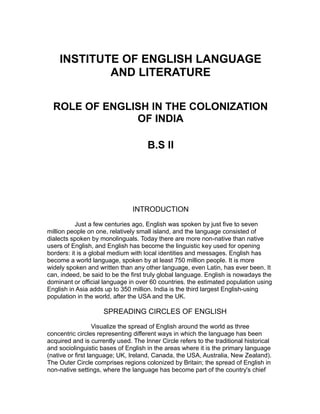 INSTITUTE OF ENGLISH LANGUAGE
AND LITERATURE
ROLE OF ENGLISH IN THE COLONIZATION
OF INDIA
B.S II
INTRODUCTION
Just a few centuries ago, English was spoken by just five to seven
million people on one, relatively small island, and the language consisted of
dialects spoken by monolinguals. Today there are more non-native than native
users of English, and English has become the linguistic key used for opening
borders: it is a global medium with local identities and messages. English has
become a world language, spoken by at least 750 million people. It is more
widely spoken and written than any other language, even Latin, has ever been. It
can, indeed, be said to be the first truly global language. English is nowadays the
dominant or official language in over 60 countries. the estimated population using
English in Asia adds up to 350 million. India is the third largest English-using
population in the world, after the USA and the UK.
SPREADING CIRCLES OF ENGLISH
Visualize the spread of English around the world as three
concentric circles representing different ways in which the language has been
acquired and is currently used. The Inner Circle refers to the traditional historical
and sociolinguistic bases of English in the areas where it is the primary language
(native or first language; UK, Ireland, Canada, the USA, Australia, New Zealand).
The Outer Circle comprises regions colonized by Britain; the spread of English in
non-native settings, where the language has become part of the country's chief
 