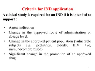 Criteria for IND application
• A new indication
• Change in the approved route of administration or
dosage level.
• Change in the approved patient population (vulnerable
subjects e.g. pediatrics, elderly, HIV +ve,
immunocompromised)
• Significant change in the promotion of an approved
drug.
A clinical study is required for an IND if it is intended to
support :
11
 