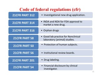 Code of federal regulations (cfr)
• Investigational new drug application.21CFR PART 312
• Institutional review boards.21CFR PART 56
• INDA and NDA for FDA approval to
market a new drug.
21CFR PART 314
• Orphan drugs21CFR PART 316
• Good lab practice for Nonclinical
laboratory (animal) studies.21CFR PART 58
• Protection of human subjects.
21CFR PART 50
• Drug labeling.21CFR PART 201
• Financial disclosure by clinical
investigator.21CFR PART 54
12
 