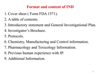 Format and content of IND
1. Cover sheet ( Form FDA 1571).
2. A table of contents.
3. Introductory statement and General Investigational Plan.
4. Investigator’s Brochure.
5. Protocols.
6. Chemistry, Manufacturing and Control information.
7. Pharmacology and Toxicology Information.
8. Previous human experience with IP.
9. Additional Information.
13
 