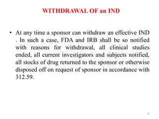 WITHDRAWAL OF an IND
• At any time a sponsor can withdraw an effective IND
. In such a case, FDA and IRB shall be so notified
with reasons for withdrawal, all clinical studies
ended, all current investigators and subjects notified,
all stocks of drug returned to the sponsor or otherwise
disposed off on request of sponsor in accordance with
312.59.
14
 