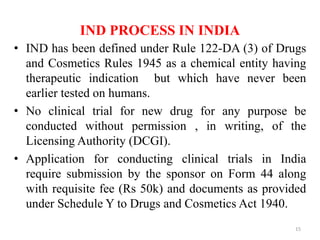 IND PROCESS IN INDIA
• IND has been defined under Rule 122-DA (3) of Drugs
and Cosmetics Rules 1945 as a chemical entity having
therapeutic indication but which have never been
earlier tested on humans.
• No clinical trial for new drug for any purpose be
conducted without permission , in writing, of the
Licensing Authority (DCGI).
• Application for conducting clinical trials in India
require submission by the sponsor on Form 44 along
with requisite fee (Rs 50k) and documents as provided
under Schedule Y to Drugs and Cosmetics Act 1940.
15
 