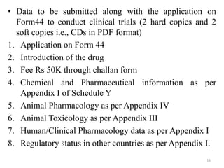 • Data to be submitted along with the application on
Form44 to conduct clinical trials (2 hard copies and 2
soft copies i.e., CDs in PDF format)
1. Application on Form 44
2. Introduction of the drug
3. Fee Rs 50K through challan form
4. Chemical and Pharmaceutical information as per
Appendix I of Schedule Y
5. Animal Pharmacology as per Appendix IV
6. Animal Toxicology as per Appendix III
7. Human/Clinical Pharmacology data as per Appendix I
8. Regulatory status in other countries as per Appendix I.
16
 