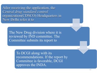 After receiving the application, the
Central drug standard control
organization(CDSCO) Headquarters in
New Delhi refer it to
The New Drug division where it is
reviewed by IND committee. The
Committee submits its report to
To DCGI along with its
recommendations. If the report by
Committee is favorable, DCGI
approves the INDA.
17
 