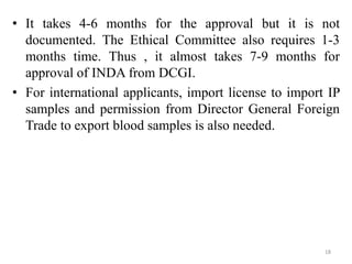 • It takes 4-6 months for the approval but it is not
documented. The Ethical Committee also requires 1-3
months time. Thus , it almost takes 7-9 months for
approval of INDA from DCGI.
• For international applicants, import license to import IP
samples and permission from Director General Foreign
Trade to export blood samples is also needed.
18
 
