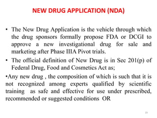 NEW DRUG APPLICATION (NDA)
• The New Drug Application is the vehicle through which
the drug sponsors formally propose FDA or DCGI to
approve a new investigational drug for sale and
marketing after Phase IIIA Pivot trials.
• The official definition of New Drug is in Sec 201(p) of
Federal Drug, Food and Cosmetics Act as;
•Any new drug , the composition of which is such that it is
not recognized among experts qualified by scientific
training as safe and effective for use under prescribed,
recommended or suggested conditions OR
19
 