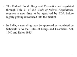• The Federal Food, Drug and Cosmetics act regulated
through Title 21 of U.S Code of federal Regulations,
requires a new drug to be approved by FDA before
legally getting introduced into the market.
• In India, a new drug may be approved as regulated by
Schedule Y to the Rules of Drugs and Cosmetics Act,
1940 and Rules 1945.
2
 