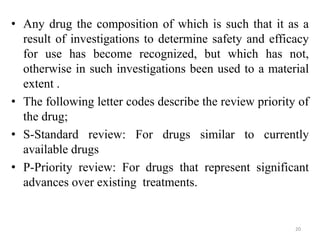 • Any drug the composition of which is such that it as a
result of investigations to determine safety and efficacy
for use has become recognized, but which has not,
otherwise in such investigations been used to a material
extent .
• The following letter codes describe the review priority of
the drug;
• S-Standard review: For drugs similar to currently
available drugs
• P-Priority review: For drugs that represent significant
advances over existing treatments.
20
 