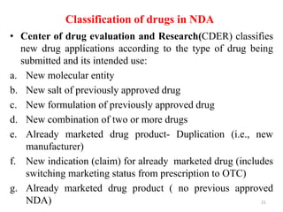 Classification of drugs in NDA
• Center of drug evaluation and Research(CDER) classifies
new drug applications according to the type of drug being
submitted and its intended use:
a. New molecular entity
b. New salt of previously approved drug
c. New formulation of previously approved drug
d. New combination of two or more drugs
e. Already marketed drug product- Duplication (i.e., new
manufacturer)
f. New indication (claim) for already marketed drug (includes
switching marketing status from prescription to OTC)
g. Already marketed drug product ( no previous approved
NDA) 21
 