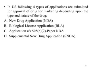 • In US following 4 types of applications are submitted
for approval of drug for marketing depending upon the
type and nature of the drug:
A. New Drug Application (NDA)
B. Biological License Application (BLA)
C. Application u/s 505(b)(2)-Paper NDA
D. Supplemental New Drug Application (SNDA)
22
 