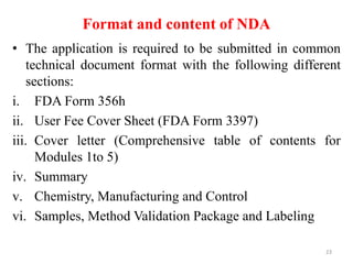 Format and content of NDA
• The application is required to be submitted in common
technical document format with the following different
sections:
i. FDA Form 356h
ii. User Fee Cover Sheet (FDA Form 3397)
iii. Cover letter (Comprehensive table of contents for
Modules 1to 5)
iv. Summary
v. Chemistry, Manufacturing and Control
vi. Samples, Method Validation Package and Labeling
23
 