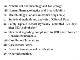 vii. Nonclinical Pharmacology and Toxicology
viii.Human Pharmacokinetics and Bioavailability
ix. Microbiology (For anti-microbial drugs only)
x. Statistical methods and analysis of Clinical Data
xi. Safety Update Report (typically submitted 120 days
after NDA submission)
xii. Statement regarding compliance to IRB and Informed
Consent requirements
xiii.Case Report Tabulations
xiv.Case Report Forms
xv. Patent information and certification
xvi.Other information.
24
 