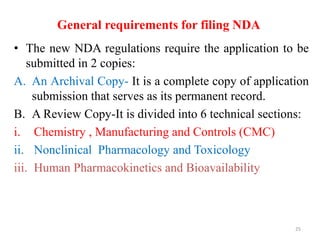 General requirements for filing NDA
• The new NDA regulations require the application to be
submitted in 2 copies:
A. An Archival Copy- It is a complete copy of application
submission that serves as its permanent record.
B. A Review Copy-It is divided into 6 technical sections:
i. Chemistry , Manufacturing and Controls (CMC)
ii. Nonclinical Pharmacology and Toxicology
iii. Human Pharmacokinetics and Bioavailability
25
 