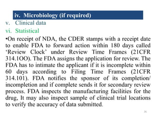 v. Clinical data
vi. Statistical
•On receipt of NDA, the CDER stamps with a receipt date
to enable FDA to forward action within 180 days called
‘Review Clock’ under Review Time Frames (21CFR
314.1OO). The FDA assigns the application for review. The
FDA has to intimate the applicant if it is incomplete within
60 days according to Filing Time Frames (21CFR
314.101). FDA notifies the sponsor of its completion/
incompletion and if complete sends it for secondary review
process. FDA inspects the manufacturing facilities for the
drug, It may also inspect sample of clinical trial locations
to verify the accuracy of data submitted.
iv. Microbiology (if required)
26
 