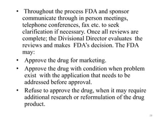 • Throughout the process FDA and sponsor
communicate through in person meetings,
telephone conferences, fax etc. to seek
clarification if necessary. Once all reviews are
complete; the Divisional Director evaluates the
reviews and makes FDA’s decision. The FDA
may:
• Approve the drug for marketing.
• Approve the drug with condition when problem
exist with the application that needs to be
addressed before approval.
• Refuse to approve the drug, when it may require
additional research or reformulation of the drug
product.
28
 