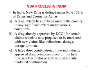 NDA PROCESS IN INDIA
• In India, New Drug is defined under Rule 122-E
of Drugs and Cosmetics Act as:
a) A drug which has not been used in the country
to any significant extent under various
conditions
b) A drug already approved by DCGI for certain
claims which is now proposed to be marketed
with new claims like indications, dosage,
dosage form etc.
c) A fixed dose combination of two individually
approved drug being combined for the first
time in a fixed ratio or new ratio in already
marketed combination.
29
 
