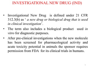 INVESTIGATIONAL NEW DRUG (IND)
• Investigational New Drug is defined under 21 CFR
312.3(b) as ‘ a new drug or biological drug that is used
in clinical investigation’.
• The term also includes a biological product used in
vitro for diagnostic purposes.
• After pre-clinical investigations when the new molecule
has been screened for pharmacological activity and
acute toxicity potential in animals the sponsor requires
permission from FDA for its clinical trials in humans.
3
 