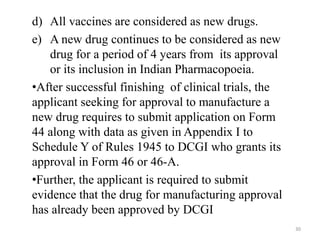 d) All vaccines are considered as new drugs.
e) A new drug continues to be considered as new
drug for a period of 4 years from its approval
or its inclusion in Indian Pharmacopoeia.
•After successful finishing of clinical trials, the
applicant seeking for approval to manufacture a
new drug requires to submit application on Form
44 along with data as given in Appendix I to
Schedule Y of Rules 1945 to DCGI who grants its
approval in Form 46 or 46-A.
•Further, the applicant is required to submit
evidence that the drug for manufacturing approval
has already been approved by DCGI
30
 