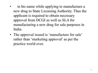 • in his name while applying to manufacture a
new drug to State Licensing Authority. Thus the
applicant is required to obtain necessary
approval from DCGI as well as SLA for
manufacturing a new drug for sale purposes in
India.
• The approval issued is ‘manufacture for sale’
rather than ‘marketing approval’ as per the
practice world over.
31
 