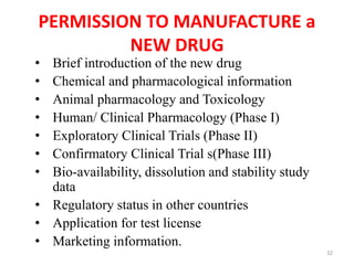 PERMISSION TO MANUFACTURE a
NEW DRUG
• Brief introduction of the new drug
• Chemical and pharmacological information
• Animal pharmacology and Toxicology
• Human/ Clinical Pharmacology (Phase I)
• Exploratory Clinical Trials (Phase II)
• Confirmatory Clinical Trial s(Phase III)
• Bio-availability, dissolution and stability study
data
• Regulatory status in other countries
• Application for test license
• Marketing information.
32
 