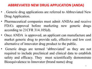 ABBREVIATED NEW DRUG APPLICATION (ANDA)
• . Generic drug applications are referred to Abbreviated New
Drug Application.
• Pharmaceutical companies must admit ANDAs and receive
FDA’s approval before marketing new generic drugs
according to 21CFR 314.105(d).
• Once ANDA is approved, an applicant can manufacture and
market generic drug to provide safe, effective and low cost
alternative of innovator drug product to the public.
• Generic drugs are termed ‘abbreviated’ as they are not
required to include preclinical and clinical data to establish
safety and efficacy. They must scientifically demonstrate
Bioequivalence to Innovator (brand name) drug
33
 