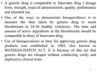 • A generic drug is comparable to Innovator drug I dosage
form, strength, route of administration, quality, performance
and intended use.
• One of the ways to demonstrate bioequivalence is to
measure the time taken by generic drug to reach
bloodstream in 24-36 healthy volunteers. The time and
amount of active ingredients in the bloodstream should be
comparable to those of Innovator drug.
• Use of bioequivalence as base for approving generic drug
products was established in 1984, also known as
WAXMAN-HATCH ACT. It is because of this act that
generic drugs are cheaper without conducting costly and
duplicative clinical trials.
34
 