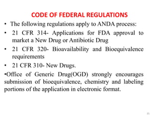 CODE OF FEDERAL REGULATIONS
• The following regulations apply to ANDA process:
• 21 CFR 314- Applications for FDA approval to
market a New Drug or Antibiotic Drug
• 21 CFR 320- Bioavailability and Bioequivalence
requirements
• 21 CFR 310- New Drugs.
•Office of Generic Drug(OGD) strongly encourages
submission of bioequivalence, chemistry and labeling
portions of the application in electronic format.
35
 