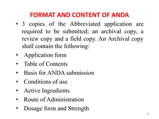 FORMAT AND CONTENT OF ANDA
• 3 copies of the Abbreviated application are
required to be submitted; an archival copy, a
review copy and a field copy. An Archival copy
shall contain the following:
• Application form
• Table of Contents
• Basis for ANDA submission
• Conditions of use
• Active Ingredients
• Route of Administration
• Dosage form and Strength
36
 