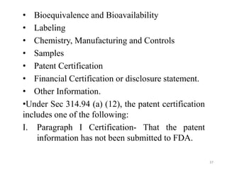 • Bioequivalence and Bioavailability
• Labeling
• Chemistry, Manufacturing and Controls
• Samples
• Patent Certification
• Financial Certification or disclosure statement.
• Other Information.
•Under Sec 314.94 (a) (12), the patent certification
includes one of the following:
I. Paragraph I Certification- That the patent
information has not been submitted to FDA.
37
 