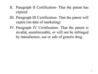 II. Paragraph II Certification- That the patent has
expired
III. Paragraph III Certification- That the patent will
expire (on date of marketing)
IV. Paragraph IV Certification- That the patent is
invalid, unenforceable, or will not be infringed
by manufacture, use or sale of generic drug.
38
 