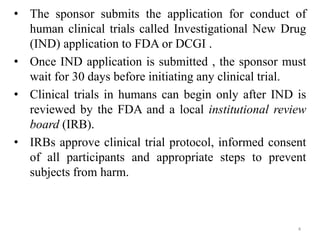 • The sponsor submits the application for conduct of
human clinical trials called Investigational New Drug
(IND) application to FDA or DCGI .
• Once IND application is submitted , the sponsor must
wait for 30 days before initiating any clinical trial.
• Clinical trials in humans can begin only after IND is
reviewed by the FDA and a local institutional review
board (IRB).
• IRBs approve clinical trial protocol, informed consent
of all participants and appropriate steps to prevent
subjects from harm.
4
 