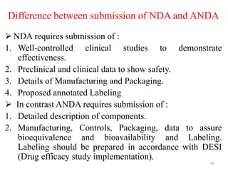 Difference between submission of NDA and ANDA
 NDA requires submission of :
1. Well-controlled clinical studies to demonstrate
effectiveness.
2. Preclinical and clinical data to show safety.
3. Details of Manufacturing and Packaging.
4. Proposed annotated Labeling
 In contrast ANDA requires submission of :
1. Detailed description of components.
2. Manufacturing, Controls, Packaging, data to assure
bioequivalence and bioavailability and Labeling.
Labeling should be prepared in accordance with DESI
(Drug efficacy study implementation).
40
 