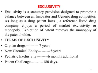 EXCLUSIVITY
• Exclusivity is a statutory provision designed to promote a
balance between an Innovator and Generic drug competitor.
As long as a drug patent lasts , a reference listed drug
company enjoys a period of market exclusivity or
monopoly. Expiration of patent removes the monopoly of
the patent holder.
• TERMS OF EXCLUSIVITY
• Orphan drugs---------- 7 years
• New Chemical Entity----------5 years
• Pediatric Exclusivity---------6 months additional
• Patent Challenge----------180 days.
41
 