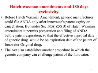 Hatch-waxman amendments and 180 days
exclusivity.
• Before Hatch Waxman Amendment, generic manufacturer
could file ANDA only after innovator’s patent expiry or
cancellation. But under Sec 505(j)(5)(B) of Hatch Waxman
amendment it permits preparation and filing of ANDA
before patent expiration, so that the effective approval date
of generic drug would be on expiration date of the patent of
Innovator Original drug.
• The Act also establishes another procedure in which the
generic company can challenge patent of the Innovator.
42
 