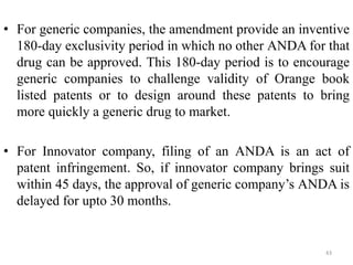 • For generic companies, the amendment provide an inventive
180-day exclusivity period in which no other ANDA for that
drug can be approved. This 180-day period is to encourage
generic companies to challenge validity of Orange book
listed patents or to design around these patents to bring
more quickly a generic drug to market.
• For Innovator company, filing of an ANDA is an act of
patent infringement. So, if innovator company brings suit
within 45 days, the approval of generic company’s ANDA is
delayed for upto 30 months.
43
 