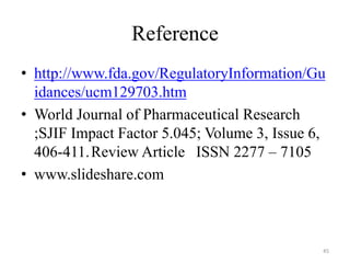 Reference
• http://www.fda.gov/RegulatoryInformation/Gu
idances/ucm129703.htm
• World Journal of Pharmaceutical Research
;SJIF Impact Factor 5.045; Volume 3, Issue 6,
406-411.Review Article ISSN 2277 – 7105
• www.slideshare.com
45
 